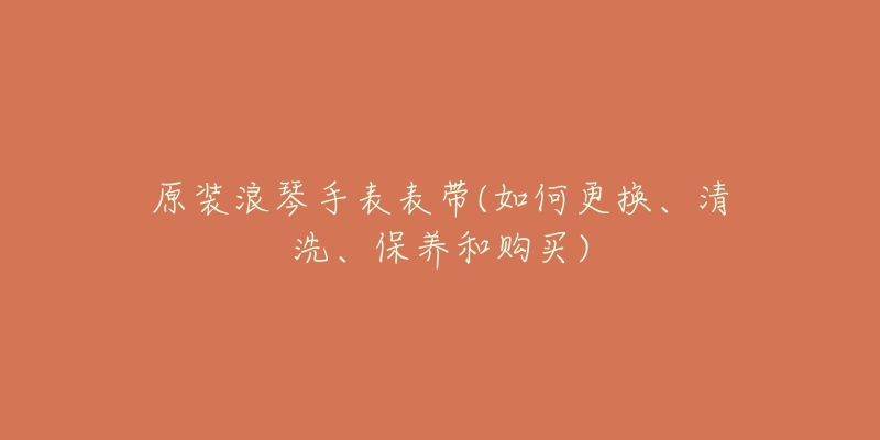 原装浪琴手表表带(如何更换、清洗、保养和购买)-名表号 原装浪琴手表表带(如何更换、清洗、保养和购买)
