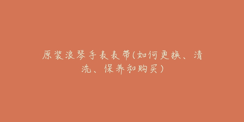 原装浪琴手表表带(如何更换、清洗、保养和购买)