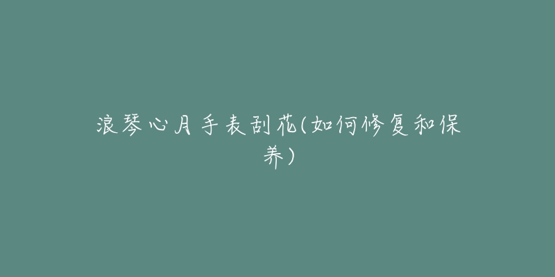 浪琴心月手表刮花(如何修复和保养)-名表号 浪琴心月手表刮花(如何修复和保养)