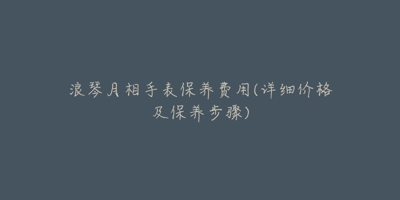 浪琴月相手表保养费用(详细价格及保养步骤)-名表号 浪琴月相手表保养费用(详细价格及保养步骤)
