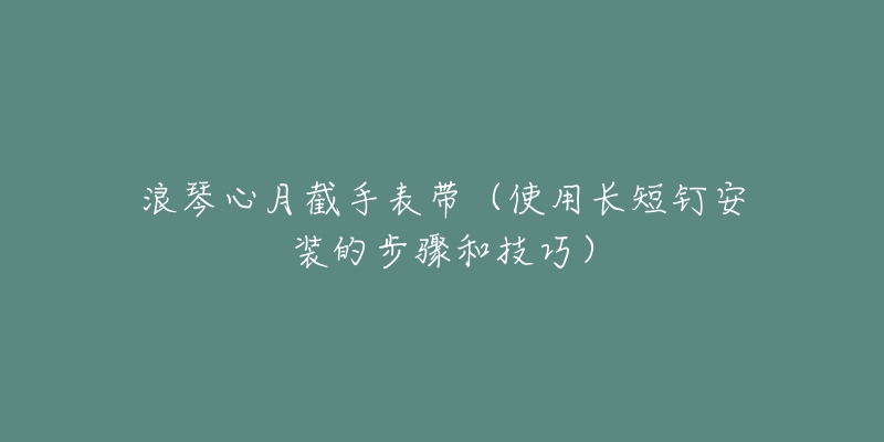 浪琴心月截手表带(使用长短钉安装的步骤和技巧)-名表号 浪琴心月截手表带(使用长短钉安装的步骤和技巧)