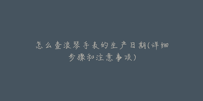怎么查浪琴手表的生产日期(详细步骤和注意事项)-名表号 怎么查浪琴手表的生产日期(详细步骤和注意事项)