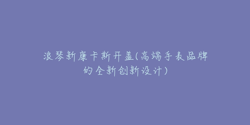 浪琴新康卡斯开盖(高端手表品牌的全新创新设计)-名表号 浪琴新康卡斯开盖(高端手表品牌的全新创新设计)