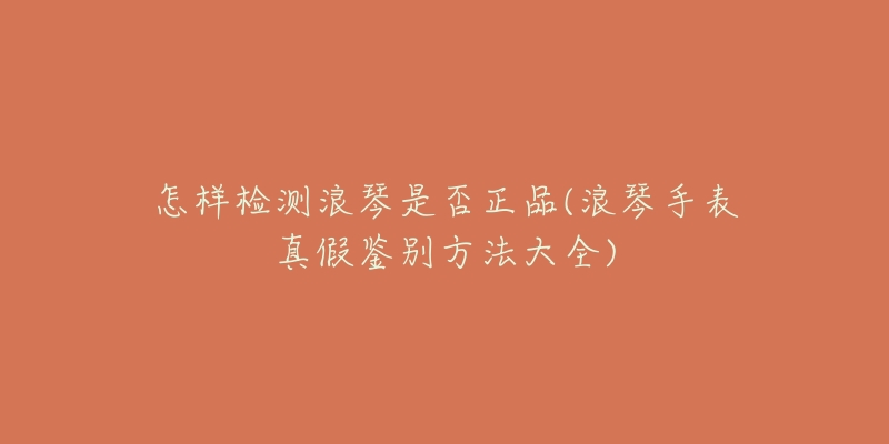 怎样检测浪琴是否正品(浪琴手表真假鉴别方法大全)-名表号 怎样检测浪琴是否正品(浪琴手表真假鉴别方法大全)