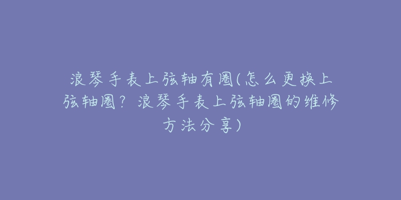 浪琴手表上弦轴有圈(怎么更换上弦轴圈?浪琴手表上弦轴圈的维修方法分享)-名表号 浪琴手表上弦轴有圈(怎么更换上弦轴圈?浪琴手表上弦轴圈的维修方法分享)
