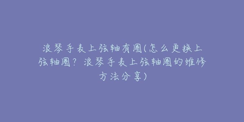 浪琴手表上弦轴有圈(怎么更换上弦轴圈？浪琴手表上弦轴圈的维修方法分享)