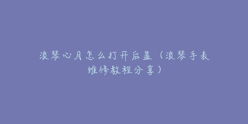 浪琴心月怎么打开后盖(浪琴手表维修教程分享)-名表号 浪琴心月怎么打开后盖(浪琴手表维修教程分享)