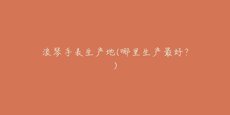 浪琴手表生产地(哪里生产最好?)-名表号 浪琴手表生产地(哪里生产最好?)
