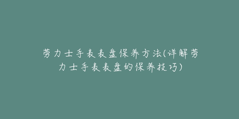 劳力士手表表盘保养方法(详解劳力士手表表盘的保养技巧)-名表号 劳力士手表表盘保养方法(详解劳力士手表表盘的保养技巧)