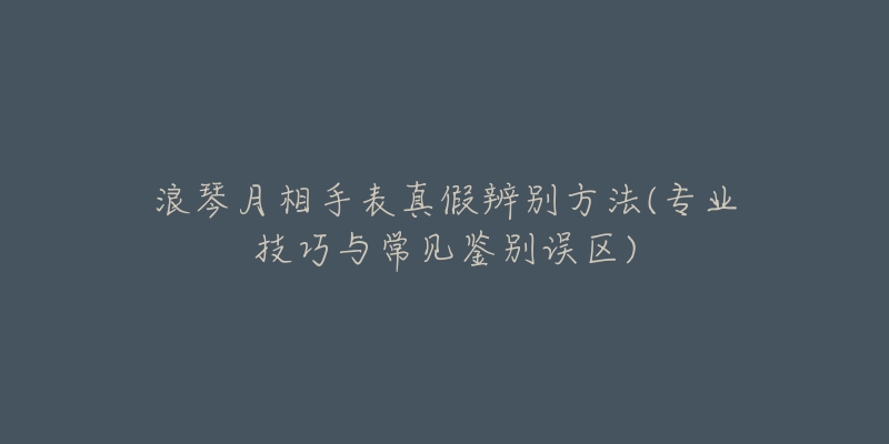 浪琴月相手表真假辨别方法(专业技巧与常见鉴别误区)