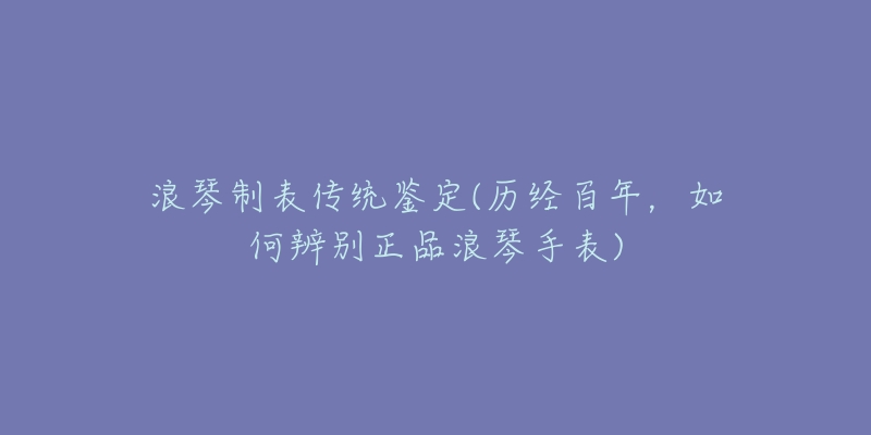 浪琴制表传统鉴定(历经百年，如何辨别正品浪琴手表)