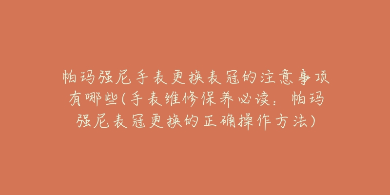 帕玛强尼手表更换表冠的注意事项有哪些(手表维修保养必读：帕玛强尼表冠更换的正确操作方法)