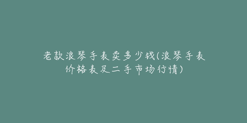 老款浪琴手表卖多少钱(浪琴手表价格表及二手市场行情)