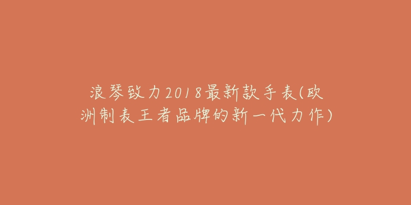 浪琴致力2018最新款手表(欧洲制表王者品牌的新一代力作)