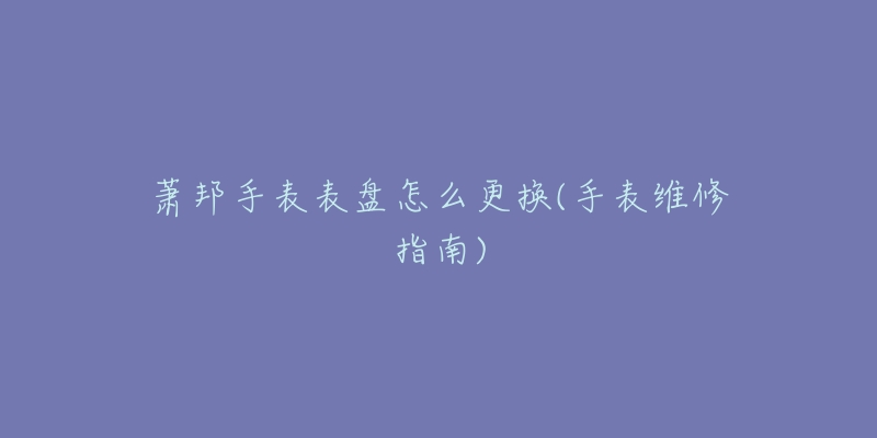 萧邦手表表盘怎么更换(手表维修指南)-名表号 萧邦手表表盘怎么更换(手表维修指南)