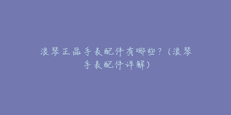 浪琴正品手表配件有哪些?(浪琴手表配件详解)-名表号 浪琴正品手表配件有哪些?(浪琴手表配件详解)