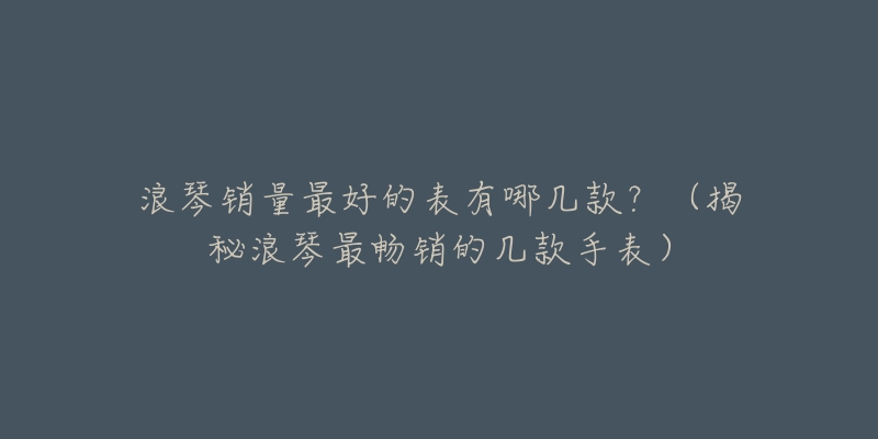 浪琴销量最好的表有哪几款？（揭秘浪琴最畅销的几款手表）