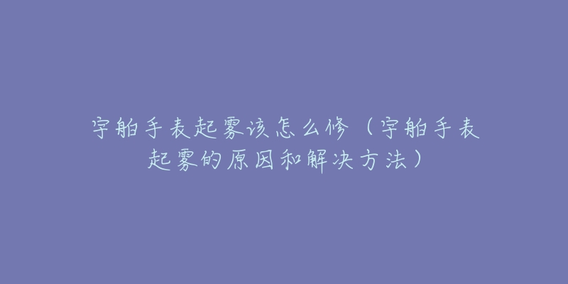 宇舶手表起雾该怎么修(宇舶手表起雾的原因和解决方法)-名表号 宇舶手表起雾该怎么修(宇舶手表起雾的原因和解决方法)