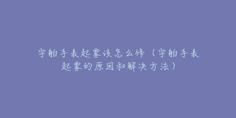 宇舶手表起雾该怎么修（宇舶手表起雾的原因和解决方法）