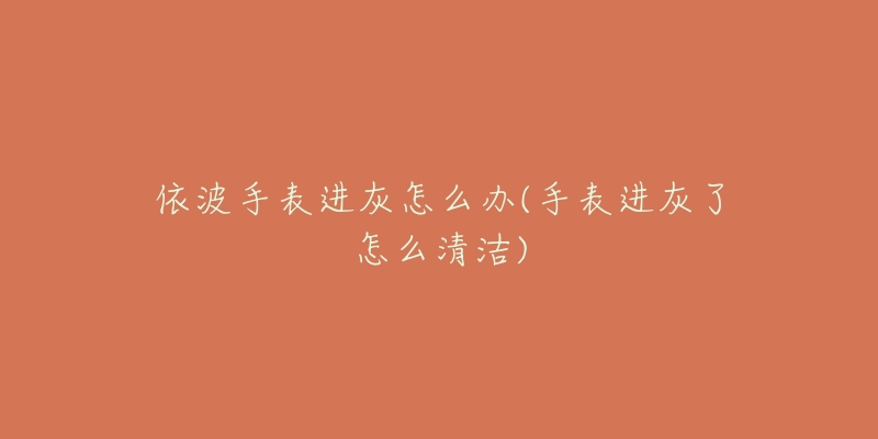 依波手表进灰怎么办(手表进灰了怎么清洁)-名表号 依波手表进灰怎么办(手表进灰了怎么清洁)