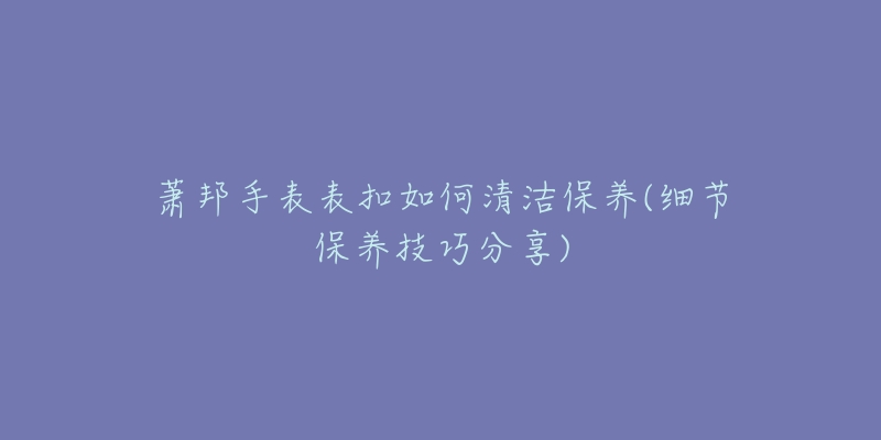 萧邦手表表扣如何清洁保养(细节保养技巧分享)-名表号 萧邦手表表扣如何清洁保养(细节保养技巧分享)