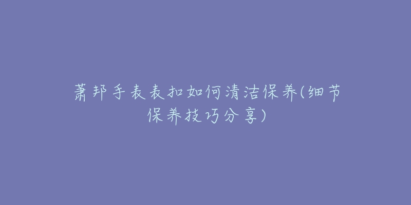 萧邦手表表扣如何清洁保养(细节保养技巧分享)