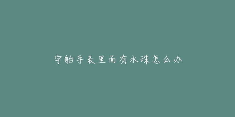 宇舶手表里面有水珠怎么办-名表号 宇舶手表里面有水珠怎么办