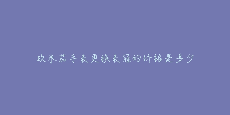 欧米茄手表更换表冠的价格是多少