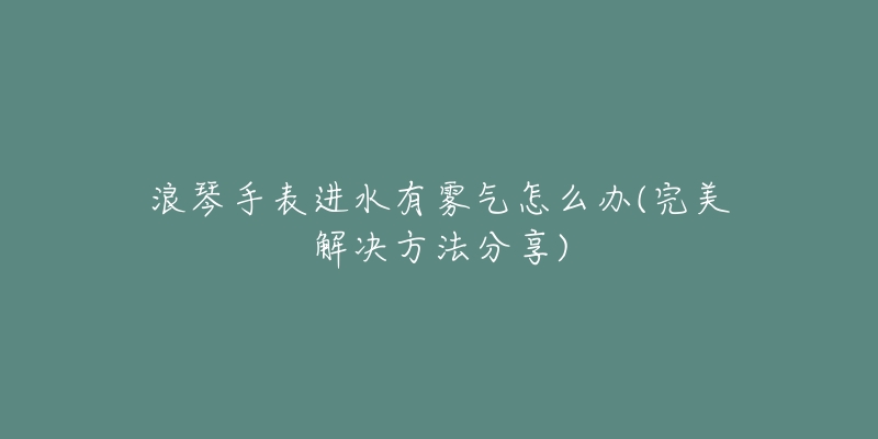 浪琴手表进水有雾气怎么办(完美解决方法分享)