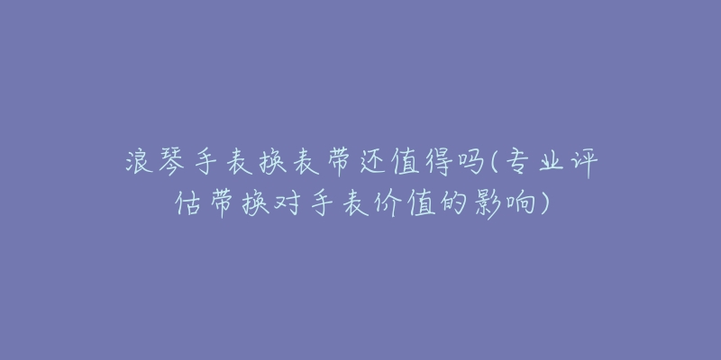 浪琴手表换表带还值得吗(专业评估带换对手表价值的影响)-名表号 浪琴手表换表带还值得吗(专业评估带换对手表价值的影响)