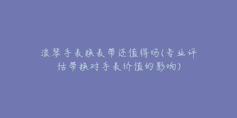 浪琴手表换表带还值得吗(专业评估带换对手表价值的影响)