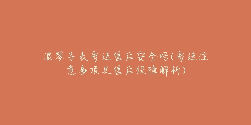 浪琴手表寄送售后安全吗(寄送注意事项及售后保障解析)-名表号 浪琴手表寄送售后安全吗(寄送注意事项及售后保障解析)