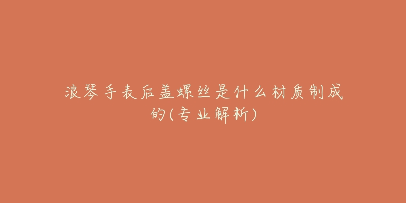 浪琴手表后盖螺丝是什么材质制成的(专业解析)-名表号 浪琴手表后盖螺丝是什么材质制成的(专业解析)