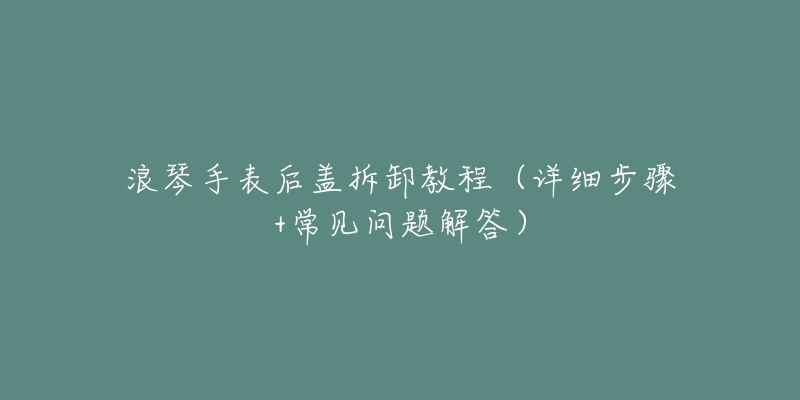 浪琴手表后盖拆卸教程(详细步骤+常见问题解答)-名表号 浪琴手表后盖拆卸教程(详细步骤+常见问题解答)