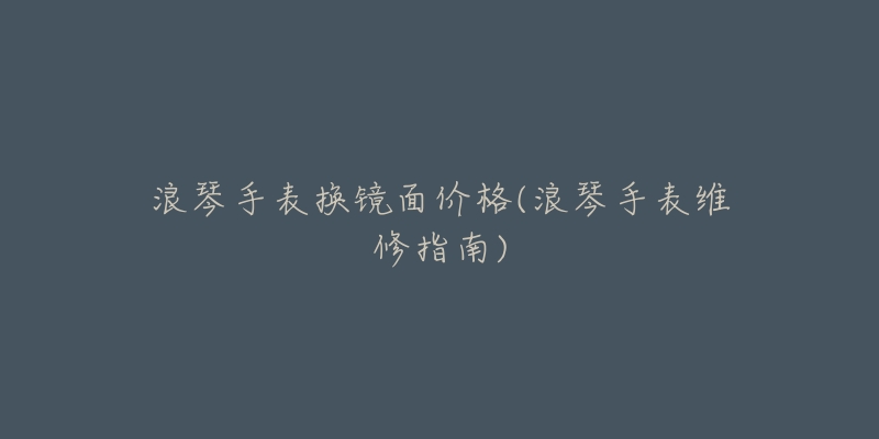 浪琴手表换镜面价格(浪琴手表维修指南)-名表号 浪琴手表换镜面价格(浪琴手表维修指南)