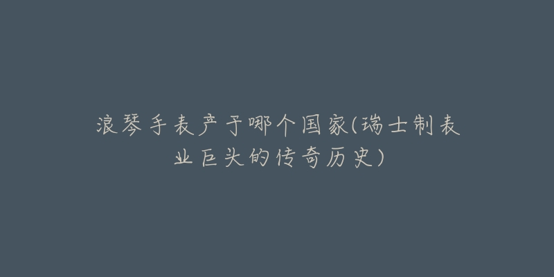 浪琴手表产于哪个国家(瑞士制表业巨头的传奇历史)-名表号 浪琴手表产于哪个国家(瑞士制表业巨头的传奇历史)