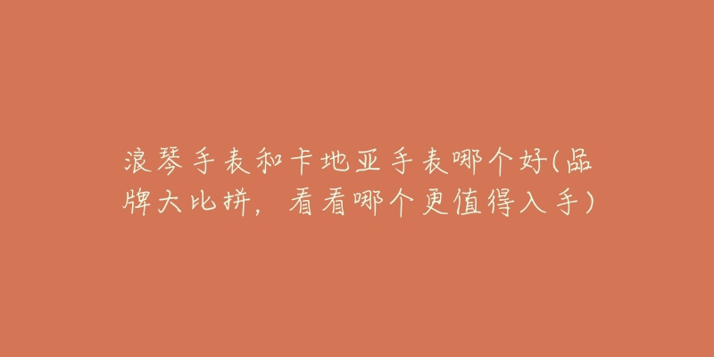 浪琴手表和卡地亚手表哪个好(品牌大比拼,看看哪个更值得入手)-名表号 浪琴手表和卡地亚手表哪个好(品牌大比拼,看看哪个更值得入手)