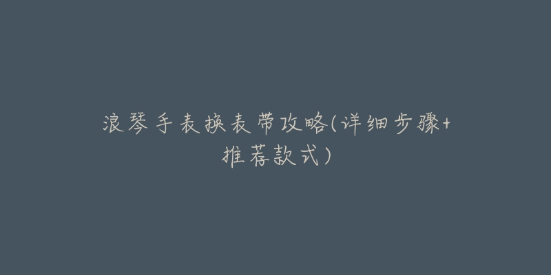 浪琴手表换表带攻略(详细步骤+推荐款式)-名表号 浪琴手表换表带攻略(详细步骤+推荐款式)