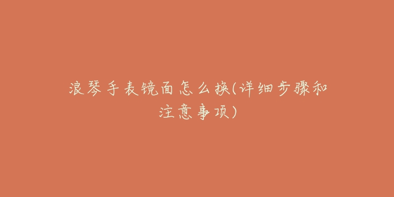 浪琴手表镜面怎么换(详细步骤和注意事项)-名表号 浪琴手表镜面怎么换(详细步骤和注意事项)