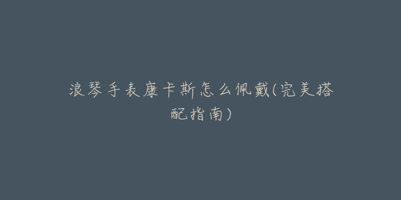 浪琴手表康卡斯怎么佩戴(完美搭配指南)-名表号 浪琴手表康卡斯怎么佩戴(完美搭配指南)