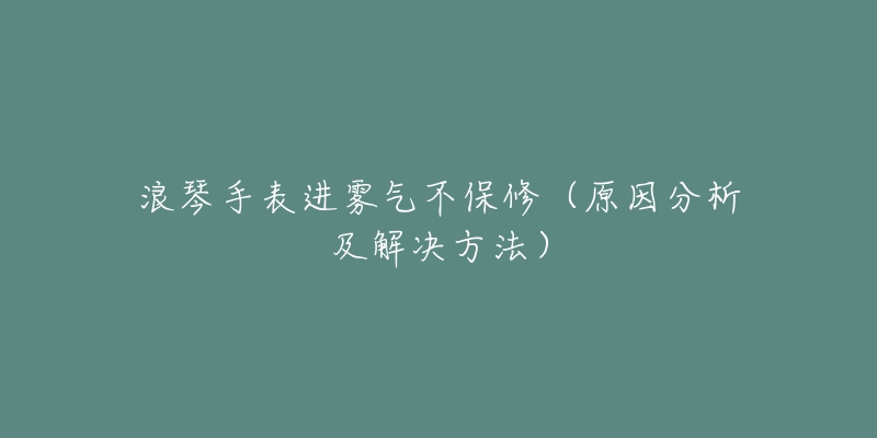 浪琴手表进雾气不保修(原因分析及解决方法)-名表号 浪琴手表进雾气不保修(原因分析及解决方法)
