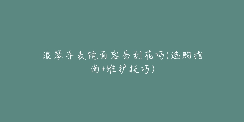 浪琴手表镜面容易刮花吗(选购指南+维护技巧)-名表号 浪琴手表镜面容易刮花吗(选购指南+维护技巧)