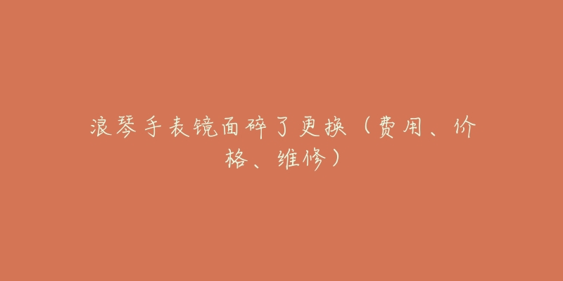 浪琴手表镜面碎了更换(费用、价格、维修)-名表号 浪琴手表镜面碎了更换(费用、价格、维修)