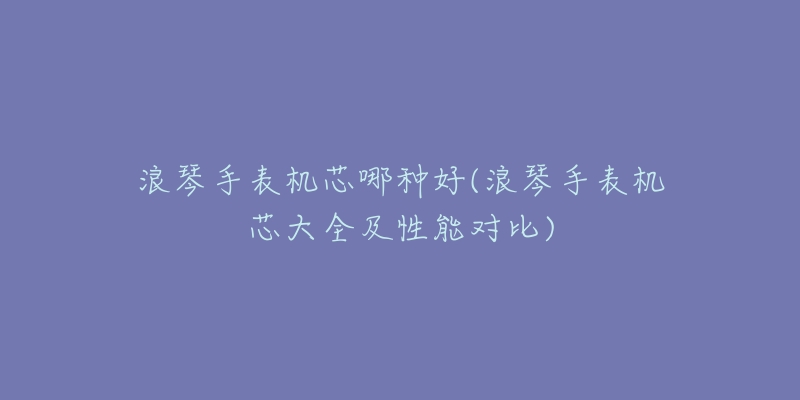 浪琴手表机芯哪种好(浪琴手表机芯大全及性能对比)-名表号 浪琴手表机芯哪种好(浪琴手表机芯大全及性能对比)