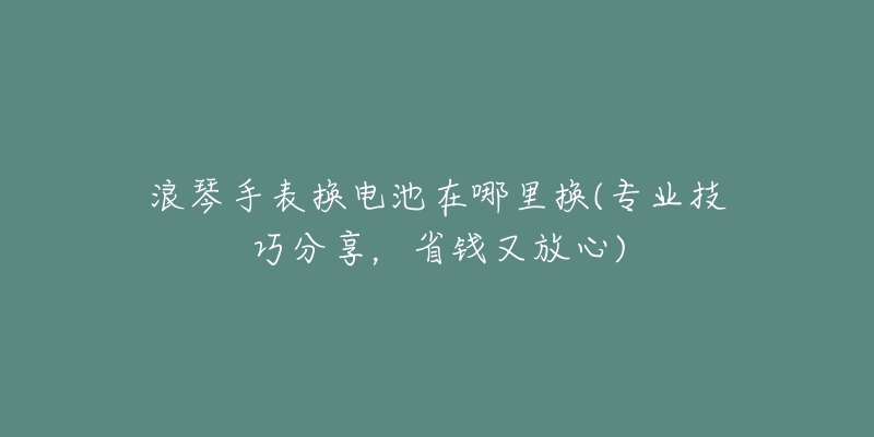 浪琴手表换电池在哪里换(专业技巧分享,省钱又放心)-名表号 浪琴手表换电池在哪里换(专业技巧分享,省钱又放心)