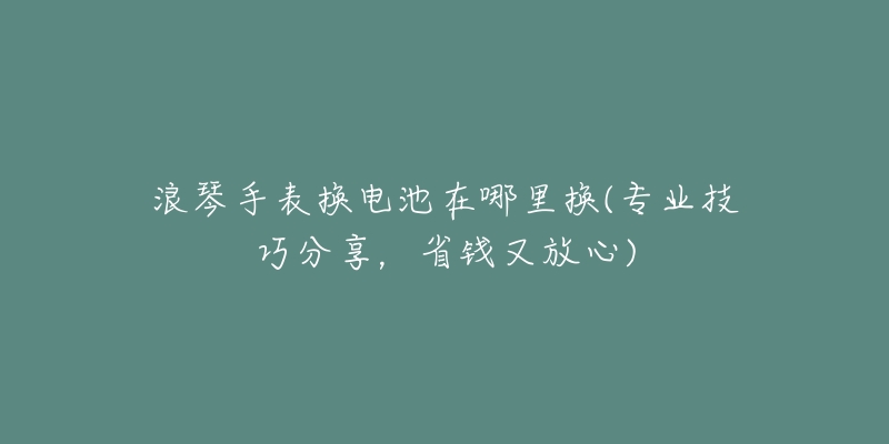 浪琴手表换电池在哪里换(专业技巧分享，省钱又放心)