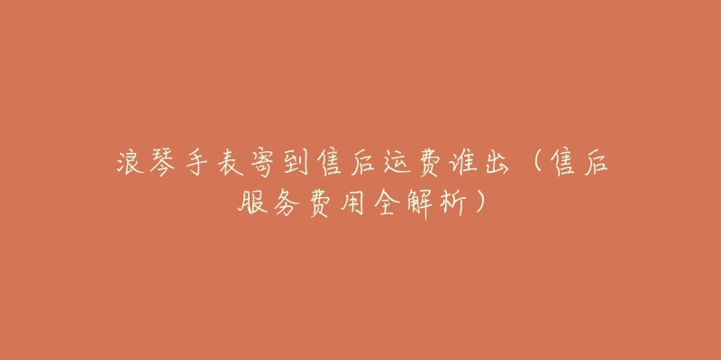 浪琴手表寄到售后运费谁出(售后服务费用全解析)-名表号 浪琴手表寄到售后运费谁出(售后服务费用全解析)