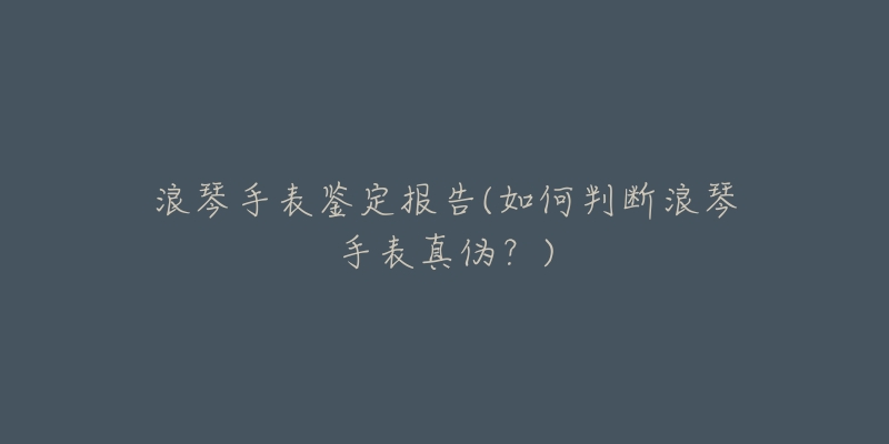 浪琴手表鉴定报告(如何判断浪琴手表真伪?)-名表号 浪琴手表鉴定报告(如何判断浪琴手表真伪?)