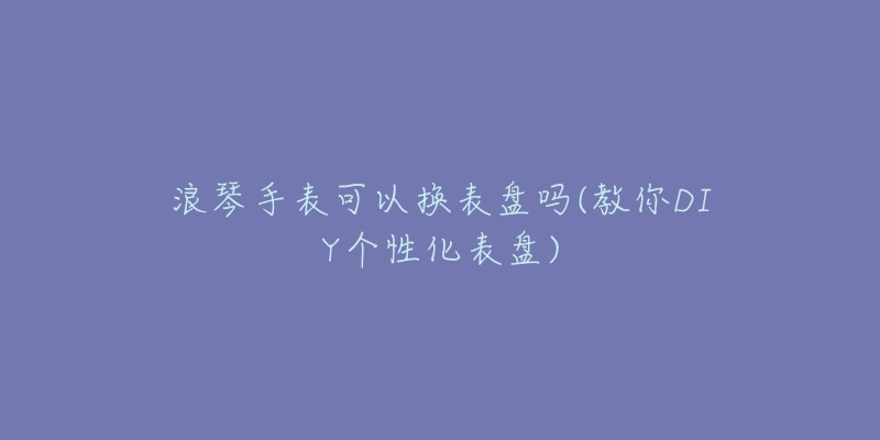 浪琴手表可以换表盘吗(教你DIY个性化表盘)-名表号 浪琴手表可以换表盘吗(教你DIY个性化表盘)