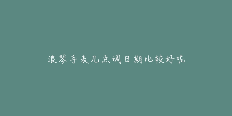 浪琴手表几点调日期比较好呢-名表号 浪琴手表几点调日期比较好呢